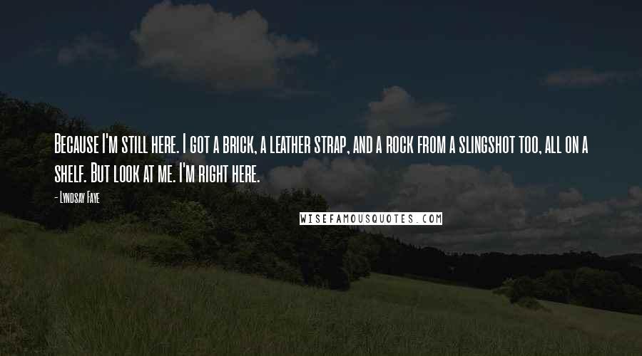 Lyndsay Faye Quotes: Because I'm still here. I got a brick, a leather strap, and a rock from a slingshot too, all on a shelf. But look at me. I'm right here.