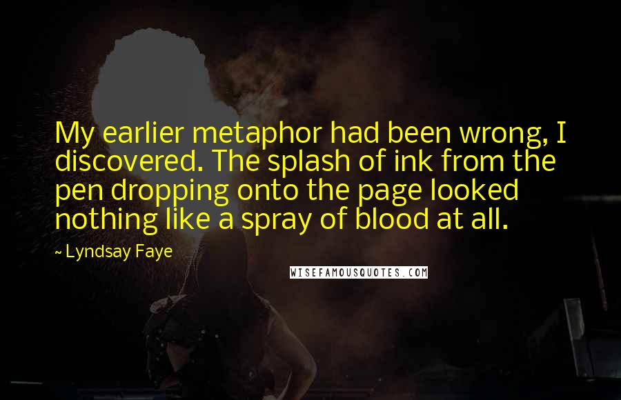 Lyndsay Faye Quotes: My earlier metaphor had been wrong, I discovered. The splash of ink from the pen dropping onto the page looked nothing like a spray of blood at all.