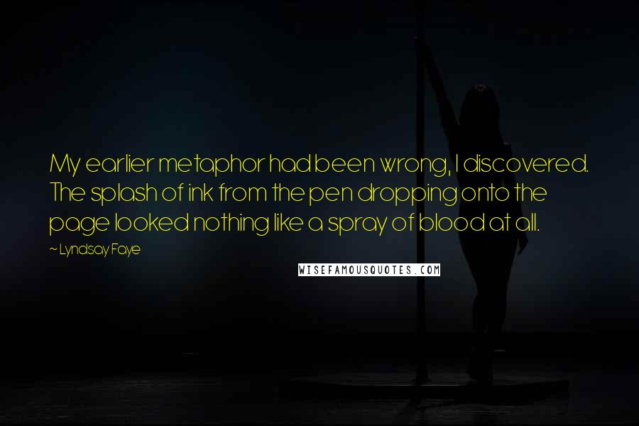 Lyndsay Faye Quotes: My earlier metaphor had been wrong, I discovered. The splash of ink from the pen dropping onto the page looked nothing like a spray of blood at all.