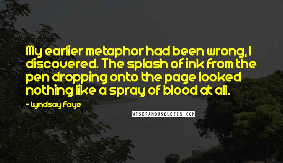 Lyndsay Faye Quotes: My earlier metaphor had been wrong, I discovered. The splash of ink from the pen dropping onto the page looked nothing like a spray of blood at all.
