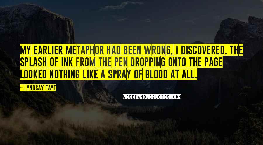 Lyndsay Faye Quotes: My earlier metaphor had been wrong, I discovered. The splash of ink from the pen dropping onto the page looked nothing like a spray of blood at all.