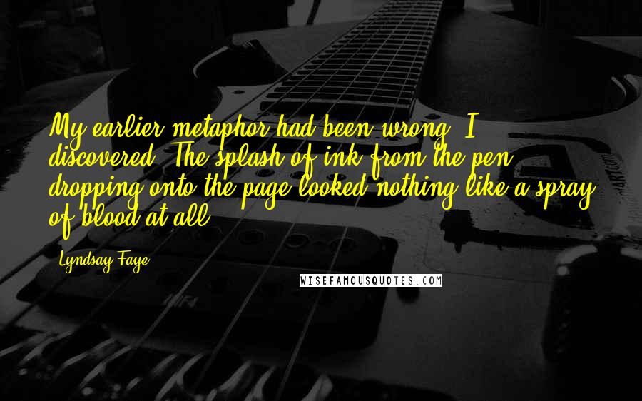 Lyndsay Faye Quotes: My earlier metaphor had been wrong, I discovered. The splash of ink from the pen dropping onto the page looked nothing like a spray of blood at all.