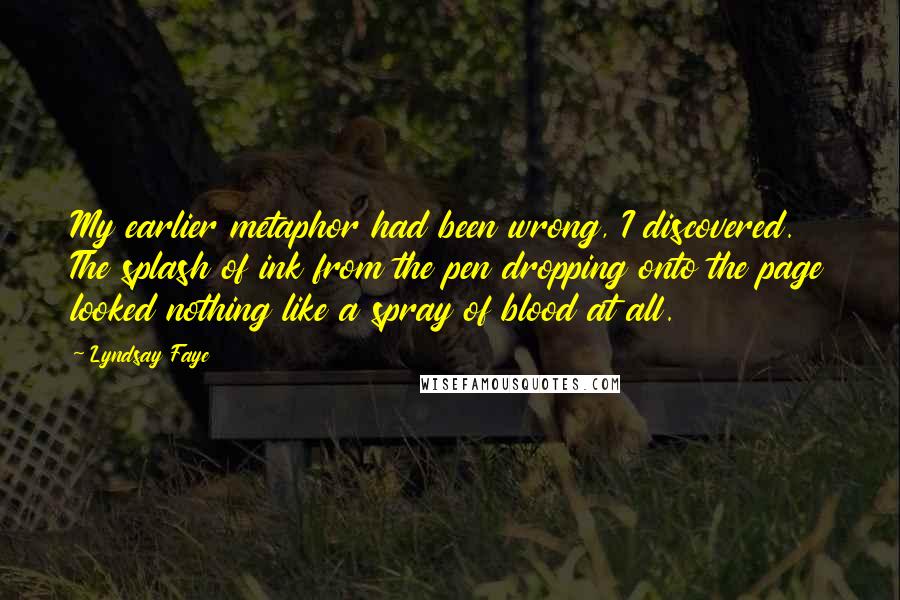 Lyndsay Faye Quotes: My earlier metaphor had been wrong, I discovered. The splash of ink from the pen dropping onto the page looked nothing like a spray of blood at all.