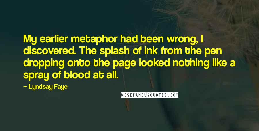 Lyndsay Faye Quotes: My earlier metaphor had been wrong, I discovered. The splash of ink from the pen dropping onto the page looked nothing like a spray of blood at all.