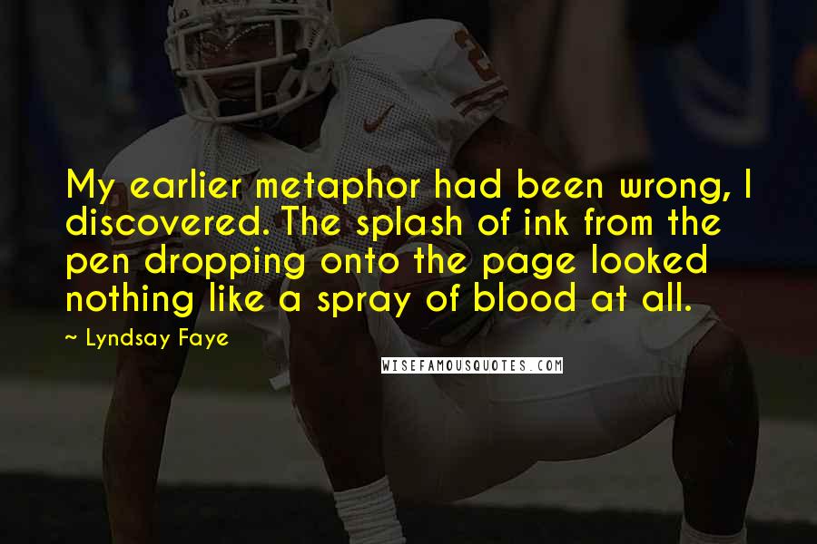 Lyndsay Faye Quotes: My earlier metaphor had been wrong, I discovered. The splash of ink from the pen dropping onto the page looked nothing like a spray of blood at all.