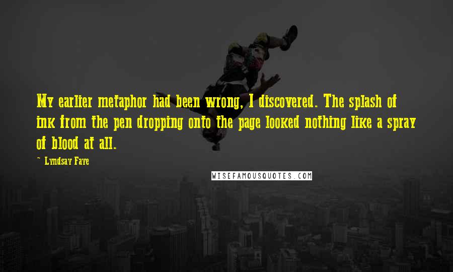 Lyndsay Faye Quotes: My earlier metaphor had been wrong, I discovered. The splash of ink from the pen dropping onto the page looked nothing like a spray of blood at all.