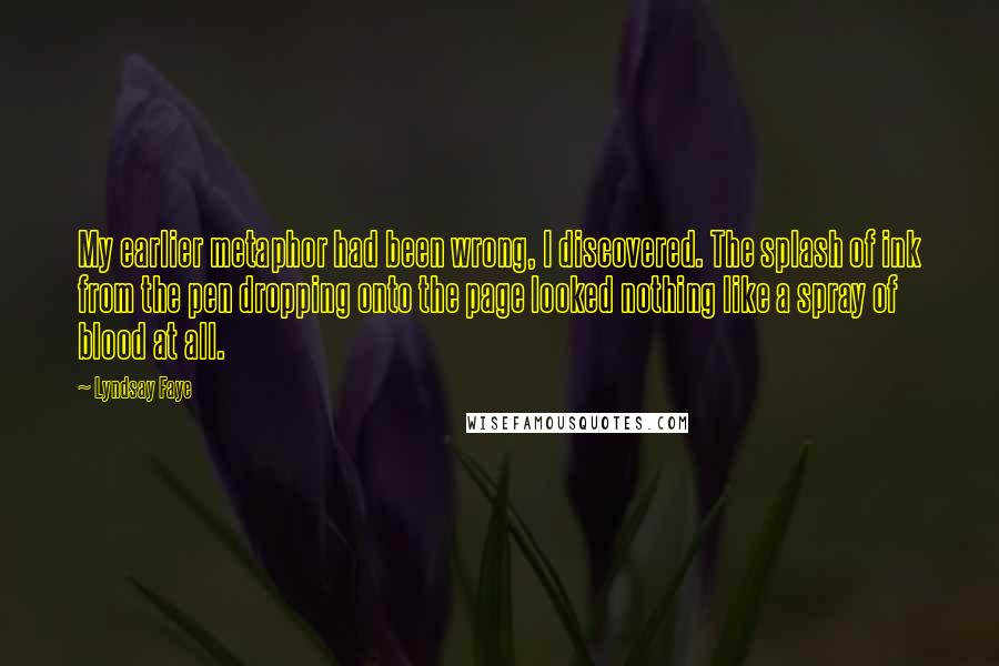 Lyndsay Faye Quotes: My earlier metaphor had been wrong, I discovered. The splash of ink from the pen dropping onto the page looked nothing like a spray of blood at all.