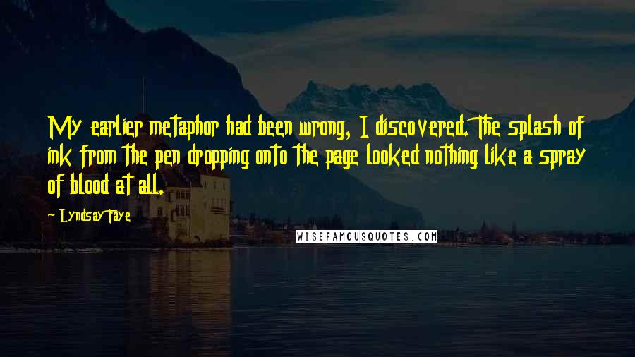 Lyndsay Faye Quotes: My earlier metaphor had been wrong, I discovered. The splash of ink from the pen dropping onto the page looked nothing like a spray of blood at all.