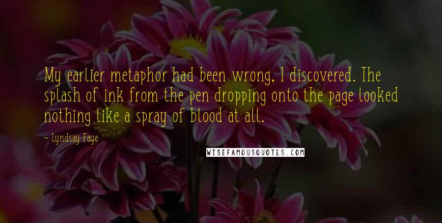 Lyndsay Faye Quotes: My earlier metaphor had been wrong, I discovered. The splash of ink from the pen dropping onto the page looked nothing like a spray of blood at all.