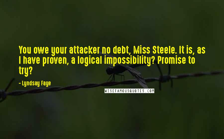 Lyndsay Faye Quotes: You owe your attacker no debt, Miss Steele. It is, as I have proven, a logical impossibility? Promise to try?