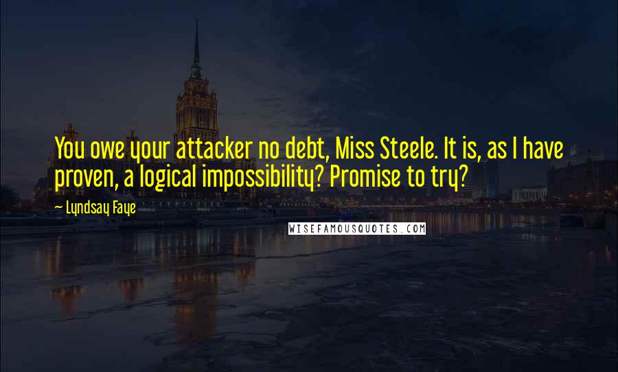 Lyndsay Faye Quotes: You owe your attacker no debt, Miss Steele. It is, as I have proven, a logical impossibility? Promise to try?