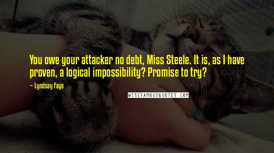Lyndsay Faye Quotes: You owe your attacker no debt, Miss Steele. It is, as I have proven, a logical impossibility? Promise to try?