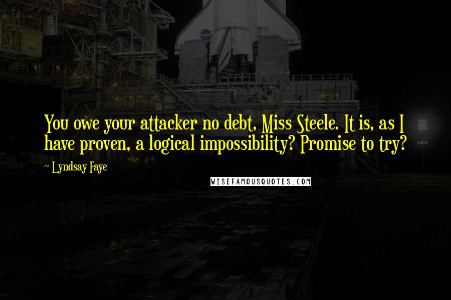 Lyndsay Faye Quotes: You owe your attacker no debt, Miss Steele. It is, as I have proven, a logical impossibility? Promise to try?