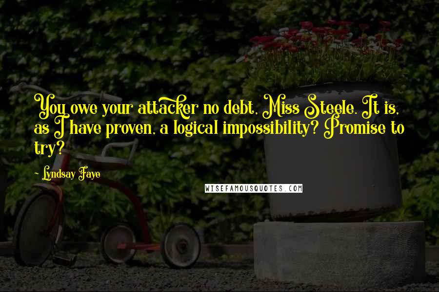 Lyndsay Faye Quotes: You owe your attacker no debt, Miss Steele. It is, as I have proven, a logical impossibility? Promise to try?