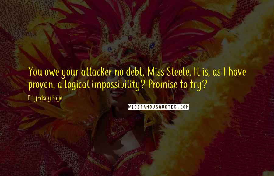 Lyndsay Faye Quotes: You owe your attacker no debt, Miss Steele. It is, as I have proven, a logical impossibility? Promise to try?