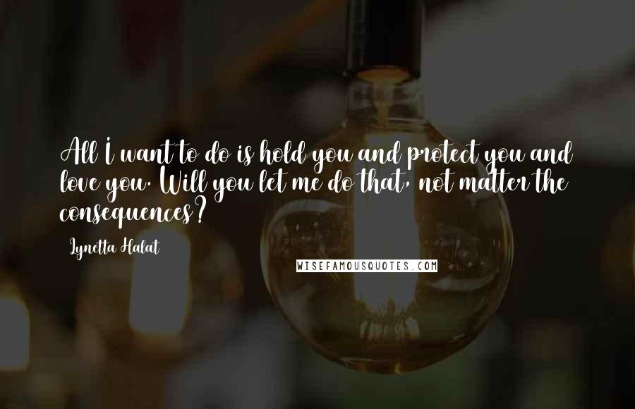 Lynetta Halat Quotes: All I want to do is hold you and protect you and love you. Will you let me do that, not matter the consequences?