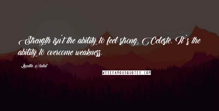 Lynetta Halat Quotes: Strength isn't the ability to feel strong, Celeste. It's the ability to overcome weakness.