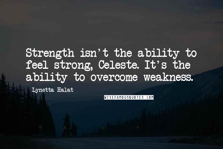 Lynetta Halat Quotes: Strength isn't the ability to feel strong, Celeste. It's the ability to overcome weakness.