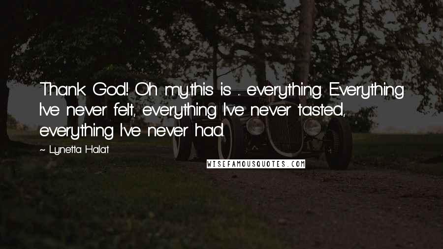 Lynetta Halat Quotes: Thank God! Oh my..this is ... everything. Everything I've never felt, everything I've never tasted, everything I've never had.