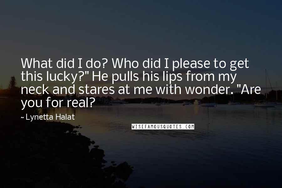 Lynetta Halat Quotes: What did I do? Who did I please to get this lucky?" He pulls his lips from my neck and stares at me with wonder. "Are you for real?