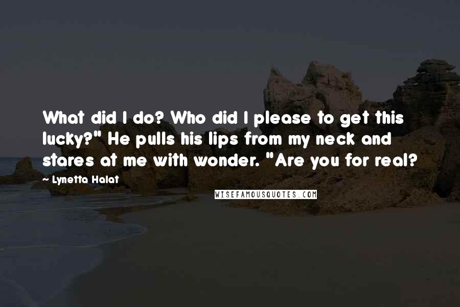 Lynetta Halat Quotes: What did I do? Who did I please to get this lucky?" He pulls his lips from my neck and stares at me with wonder. "Are you for real?