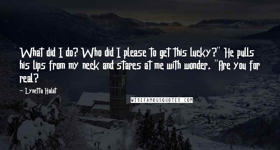 Lynetta Halat Quotes: What did I do? Who did I please to get this lucky?" He pulls his lips from my neck and stares at me with wonder. "Are you for real?