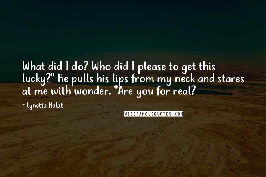 Lynetta Halat Quotes: What did I do? Who did I please to get this lucky?" He pulls his lips from my neck and stares at me with wonder. "Are you for real?
