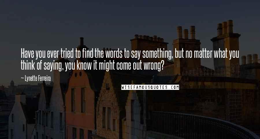 Lynette Ferreira Quotes: Have you ever tried to find the words to say something, but no matter what you think of saying, you know it might come out wrong?