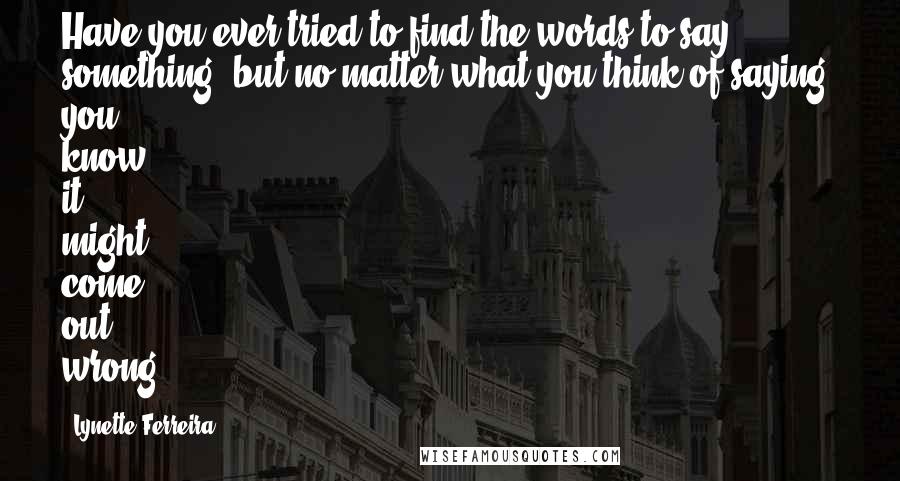 Lynette Ferreira Quotes: Have you ever tried to find the words to say something, but no matter what you think of saying, you know it might come out wrong?