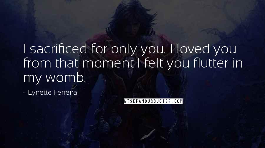 Lynette Ferreira Quotes: I sacrificed for only you. I loved you from that moment I felt you flutter in my womb.
