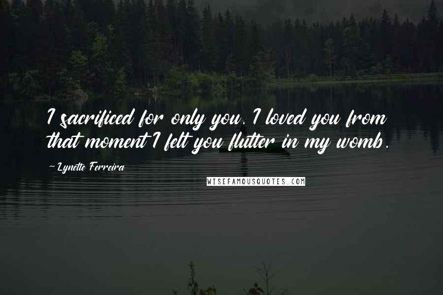 Lynette Ferreira Quotes: I sacrificed for only you. I loved you from that moment I felt you flutter in my womb.