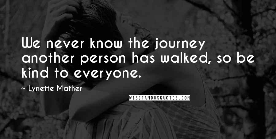 Lynette Mather Quotes: We never know the journey another person has walked, so be kind to everyone.