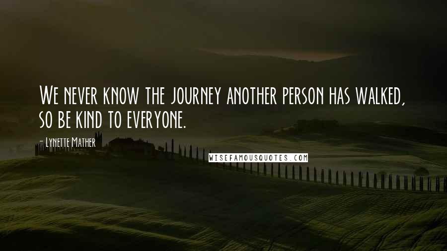 Lynette Mather Quotes: We never know the journey another person has walked, so be kind to everyone.