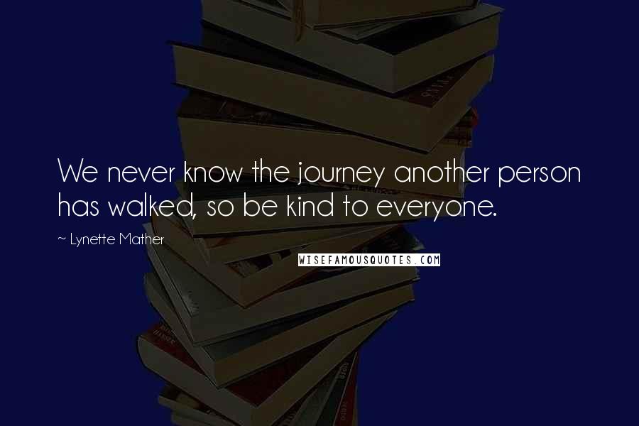 Lynette Mather Quotes: We never know the journey another person has walked, so be kind to everyone.