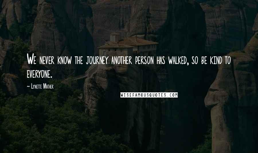 Lynette Mather Quotes: We never know the journey another person has walked, so be kind to everyone.