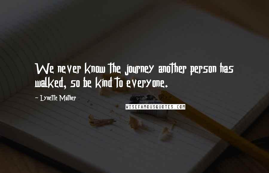 Lynette Mather Quotes: We never know the journey another person has walked, so be kind to everyone.