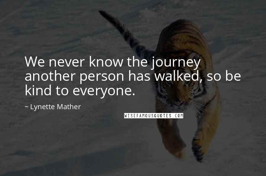 Lynette Mather Quotes: We never know the journey another person has walked, so be kind to everyone.