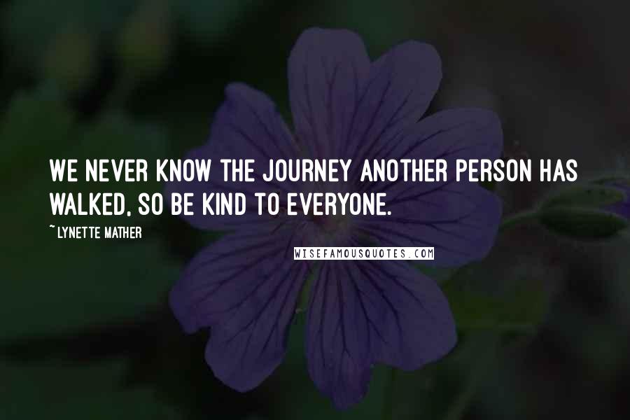 Lynette Mather Quotes: We never know the journey another person has walked, so be kind to everyone.