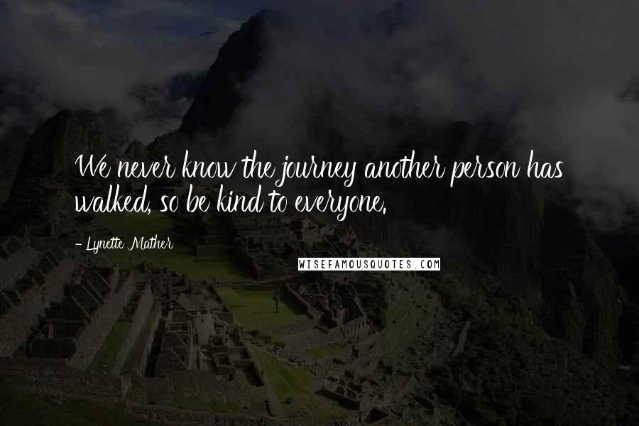 Lynette Mather Quotes: We never know the journey another person has walked, so be kind to everyone.