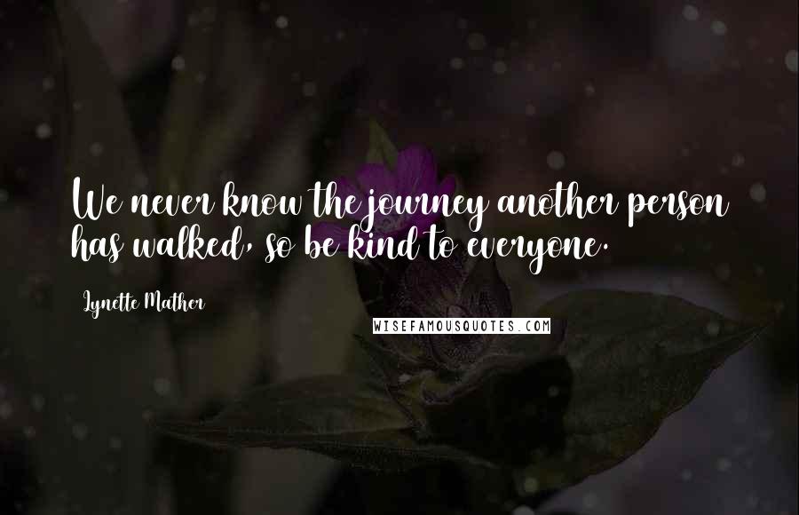 Lynette Mather Quotes: We never know the journey another person has walked, so be kind to everyone.