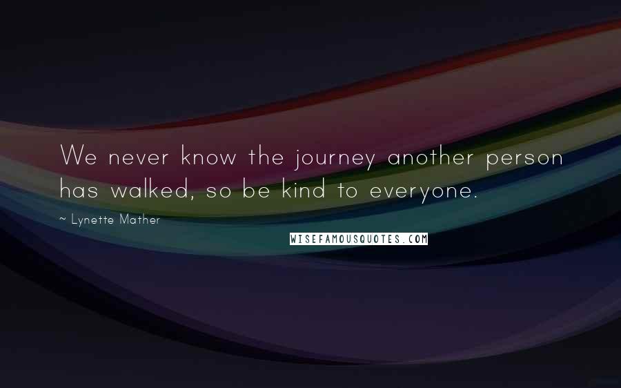 Lynette Mather Quotes: We never know the journey another person has walked, so be kind to everyone.