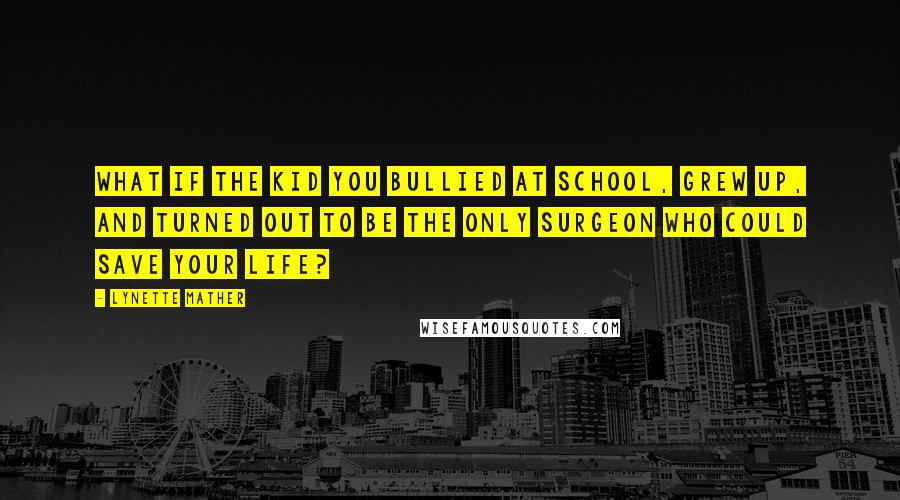 Lynette Mather Quotes: What if the kid you bullied at school, grew up, and turned out to be the only surgeon who could save your life?