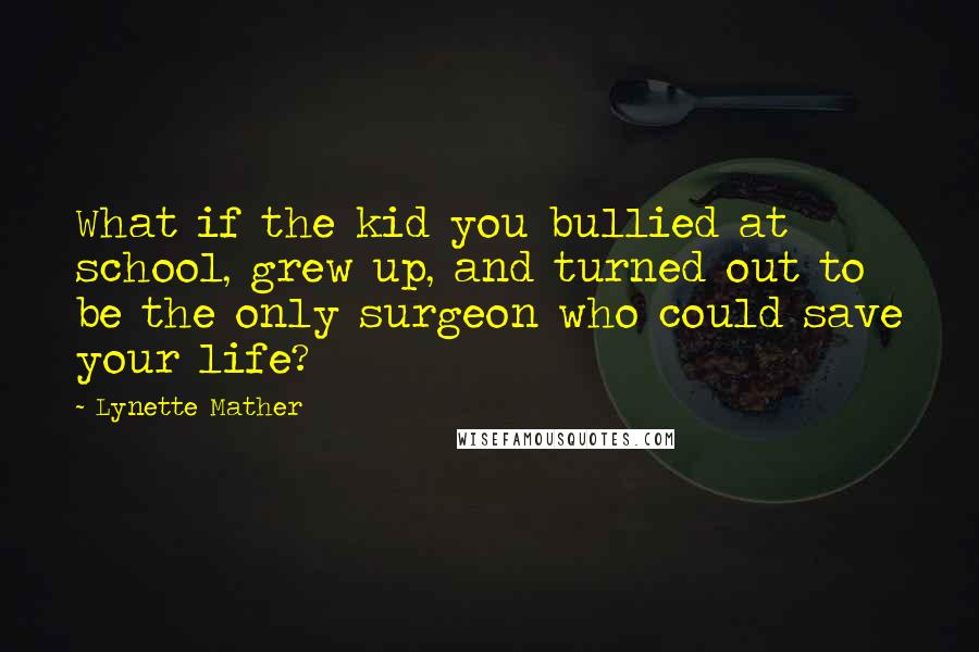 Lynette Mather Quotes: What if the kid you bullied at school, grew up, and turned out to be the only surgeon who could save your life?