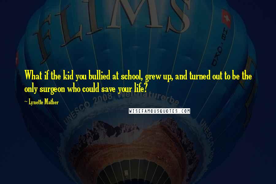 Lynette Mather Quotes: What if the kid you bullied at school, grew up, and turned out to be the only surgeon who could save your life?