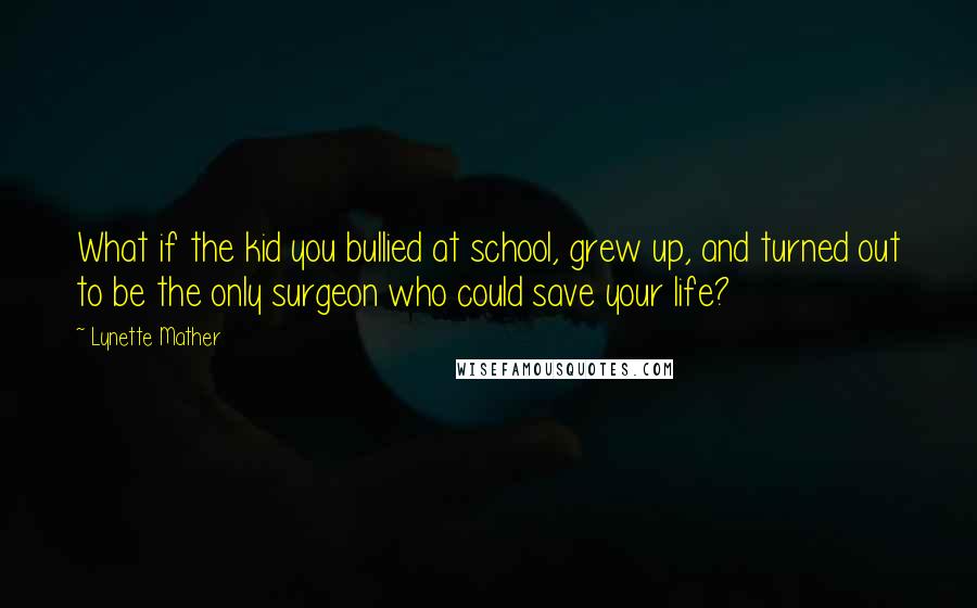 Lynette Mather Quotes: What if the kid you bullied at school, grew up, and turned out to be the only surgeon who could save your life?
