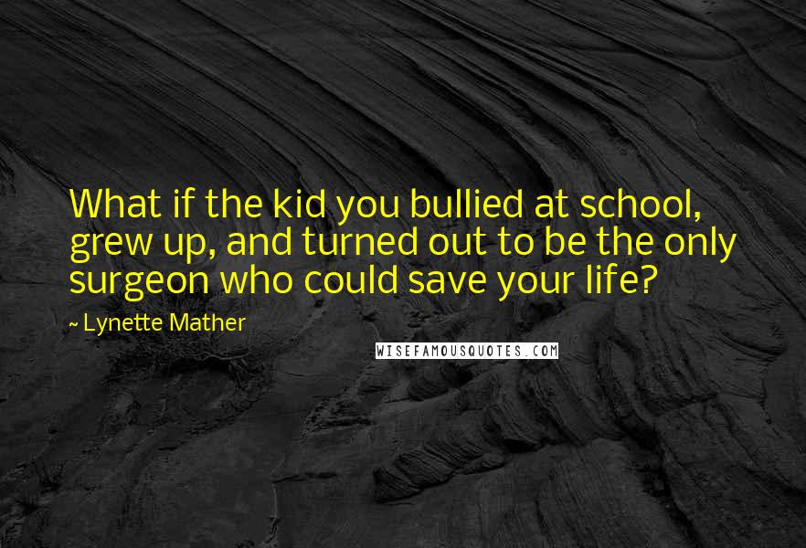 Lynette Mather Quotes: What if the kid you bullied at school, grew up, and turned out to be the only surgeon who could save your life?