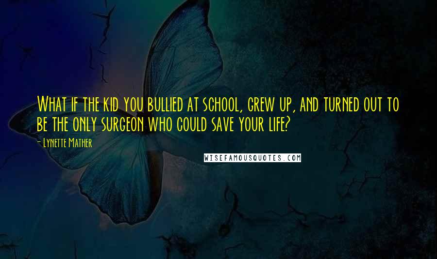 Lynette Mather Quotes: What if the kid you bullied at school, grew up, and turned out to be the only surgeon who could save your life?