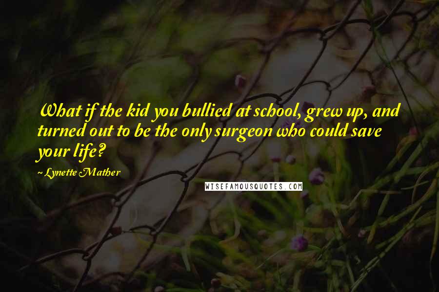 Lynette Mather Quotes: What if the kid you bullied at school, grew up, and turned out to be the only surgeon who could save your life?