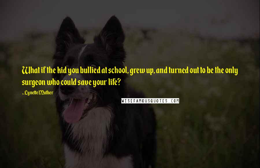 Lynette Mather Quotes: What if the kid you bullied at school, grew up, and turned out to be the only surgeon who could save your life?
