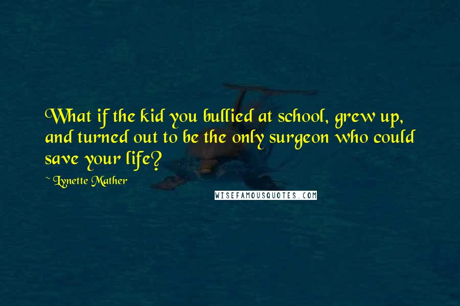 Lynette Mather Quotes: What if the kid you bullied at school, grew up, and turned out to be the only surgeon who could save your life?